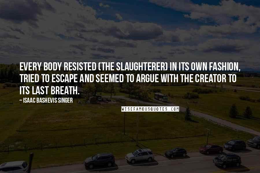 Isaac Bashevis Singer Quotes: Every body resisted (the slaughterer) in its own fashion, tried to escape and seemed to argue with the Creator to its last breath.