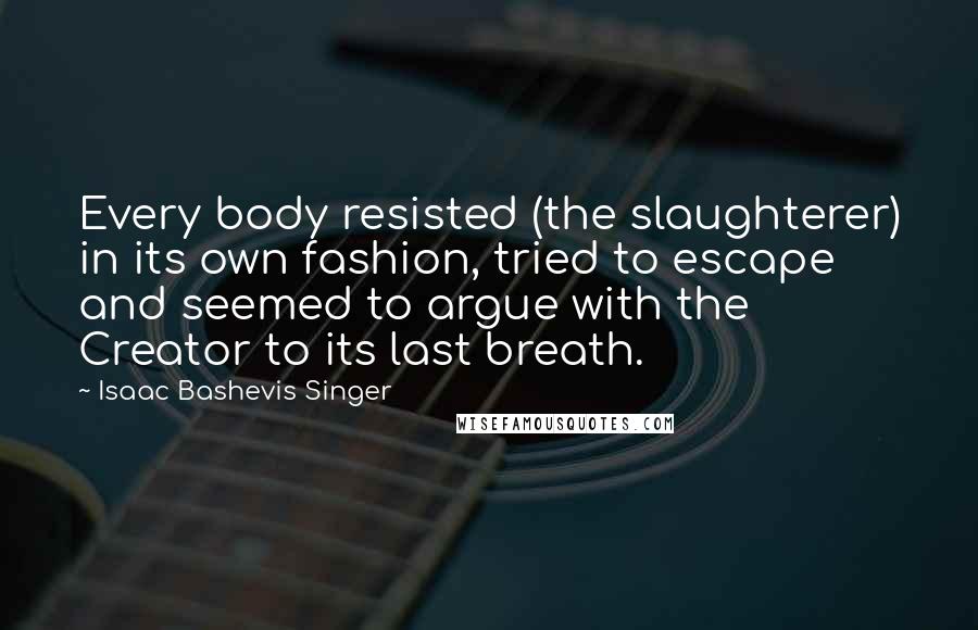 Isaac Bashevis Singer Quotes: Every body resisted (the slaughterer) in its own fashion, tried to escape and seemed to argue with the Creator to its last breath.