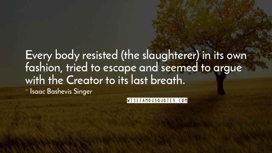 Isaac Bashevis Singer Quotes: Every body resisted (the slaughterer) in its own fashion, tried to escape and seemed to argue with the Creator to its last breath.