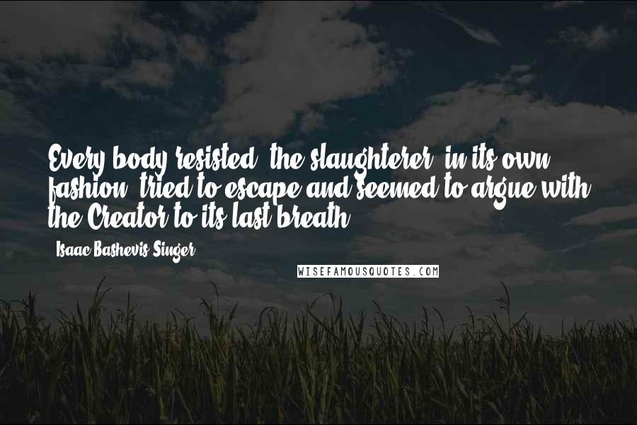 Isaac Bashevis Singer Quotes: Every body resisted (the slaughterer) in its own fashion, tried to escape and seemed to argue with the Creator to its last breath.