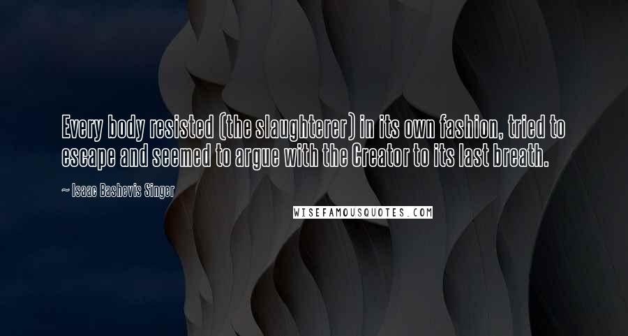 Isaac Bashevis Singer Quotes: Every body resisted (the slaughterer) in its own fashion, tried to escape and seemed to argue with the Creator to its last breath.