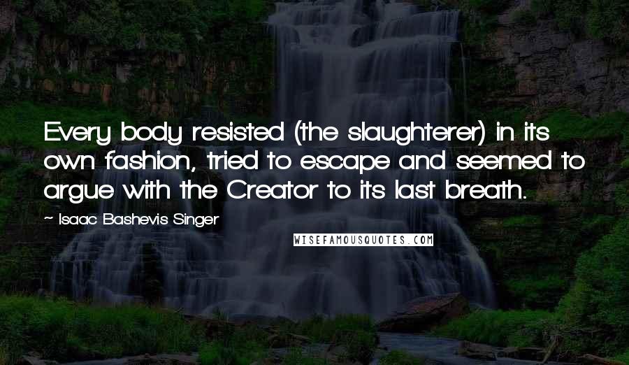 Isaac Bashevis Singer Quotes: Every body resisted (the slaughterer) in its own fashion, tried to escape and seemed to argue with the Creator to its last breath.