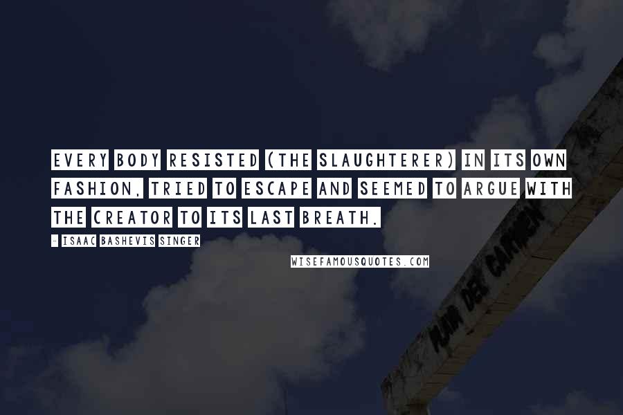 Isaac Bashevis Singer Quotes: Every body resisted (the slaughterer) in its own fashion, tried to escape and seemed to argue with the Creator to its last breath.