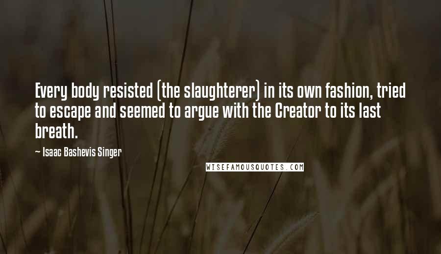 Isaac Bashevis Singer Quotes: Every body resisted (the slaughterer) in its own fashion, tried to escape and seemed to argue with the Creator to its last breath.