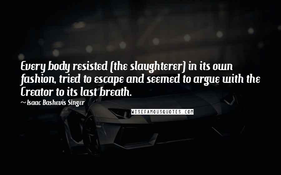 Isaac Bashevis Singer Quotes: Every body resisted (the slaughterer) in its own fashion, tried to escape and seemed to argue with the Creator to its last breath.