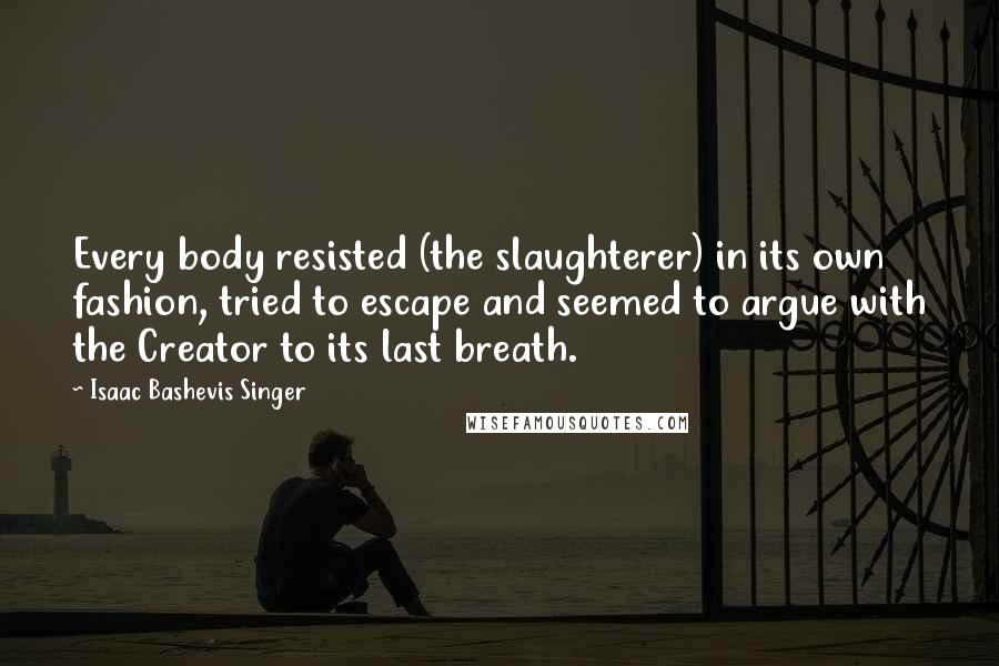 Isaac Bashevis Singer Quotes: Every body resisted (the slaughterer) in its own fashion, tried to escape and seemed to argue with the Creator to its last breath.