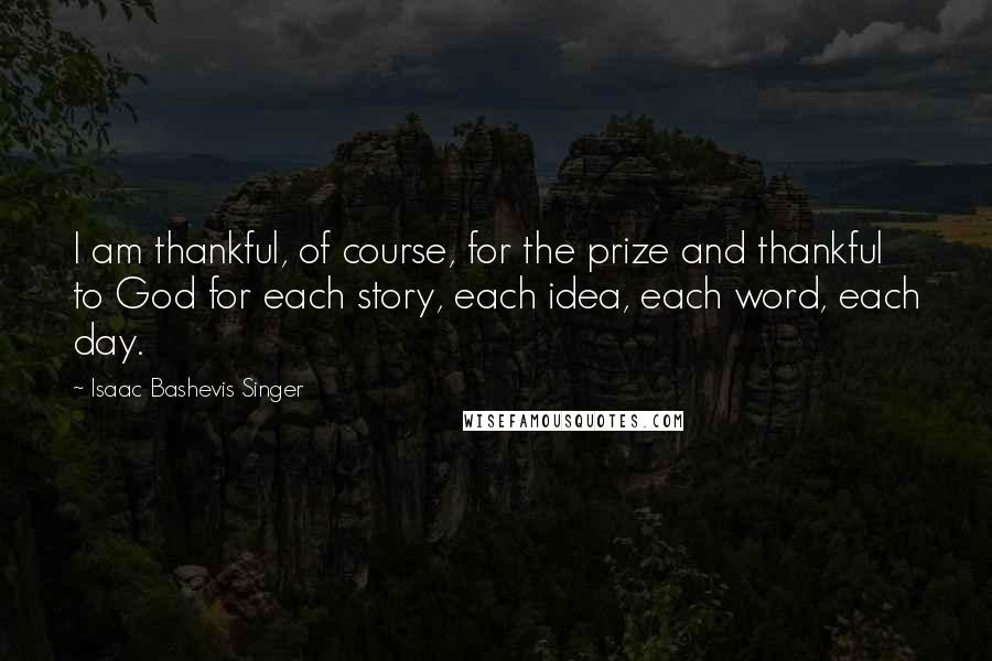 Isaac Bashevis Singer Quotes: I am thankful, of course, for the prize and thankful to God for each story, each idea, each word, each day.