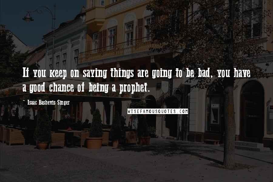 Isaac Bashevis Singer Quotes: If you keep on saying things are going to be bad, you have a good chance of being a prophet.