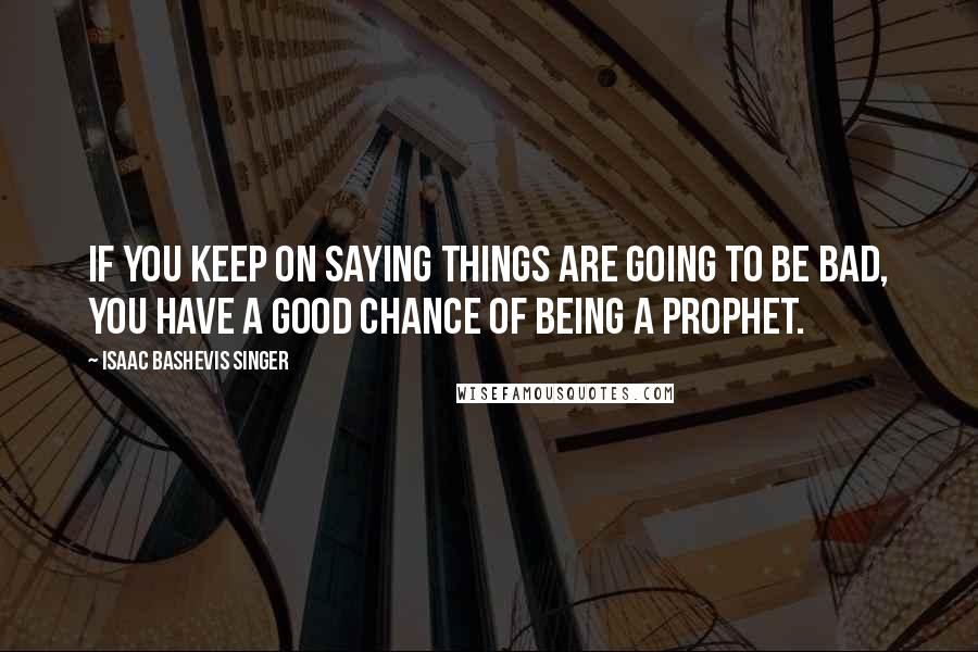 Isaac Bashevis Singer Quotes: If you keep on saying things are going to be bad, you have a good chance of being a prophet.