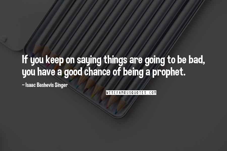 Isaac Bashevis Singer Quotes: If you keep on saying things are going to be bad, you have a good chance of being a prophet.