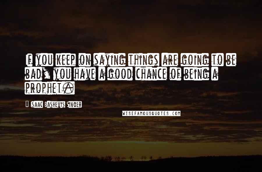 Isaac Bashevis Singer Quotes: If you keep on saying things are going to be bad, you have a good chance of being a prophet.