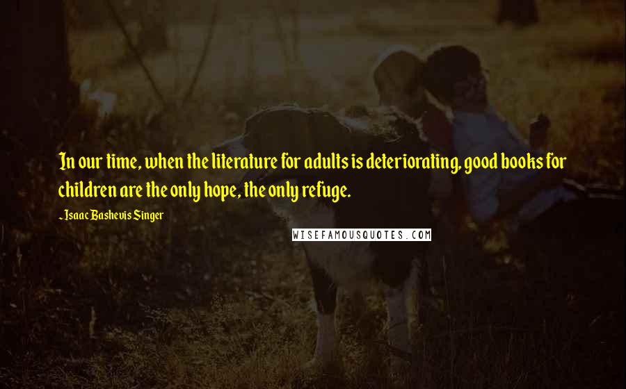 Isaac Bashevis Singer Quotes: In our time, when the literature for adults is deteriorating, good books for children are the only hope, the only refuge.