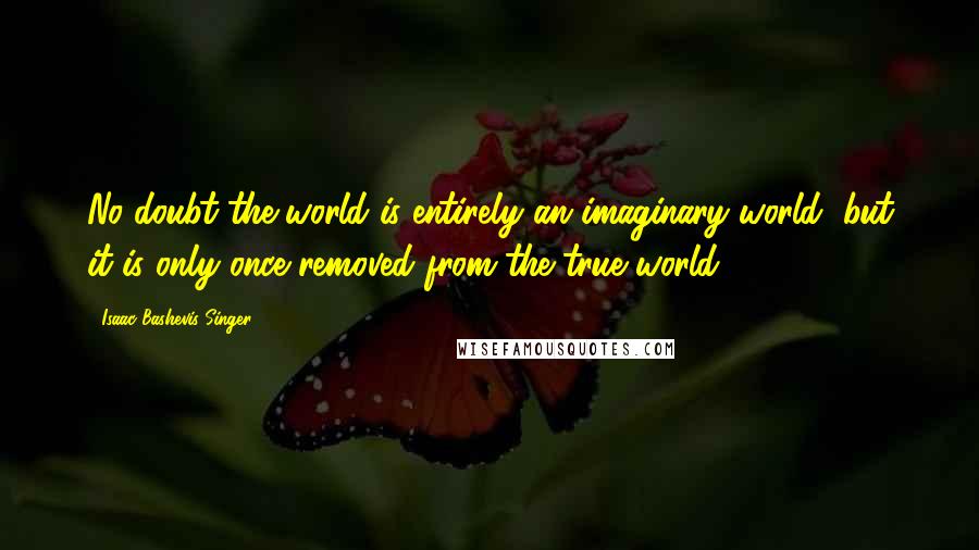 Isaac Bashevis Singer Quotes: No doubt the world is entirely an imaginary world, but it is only once removed from the true world.