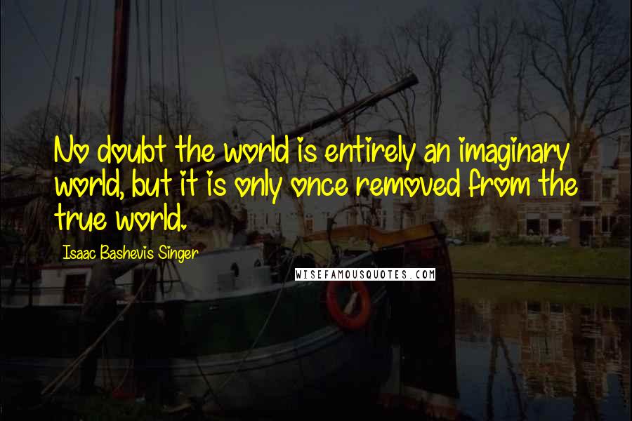 Isaac Bashevis Singer Quotes: No doubt the world is entirely an imaginary world, but it is only once removed from the true world.