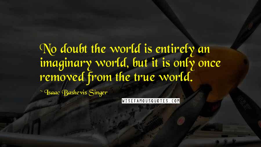 Isaac Bashevis Singer Quotes: No doubt the world is entirely an imaginary world, but it is only once removed from the true world.