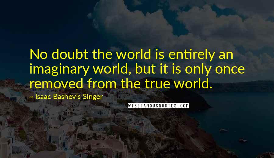 Isaac Bashevis Singer Quotes: No doubt the world is entirely an imaginary world, but it is only once removed from the true world.