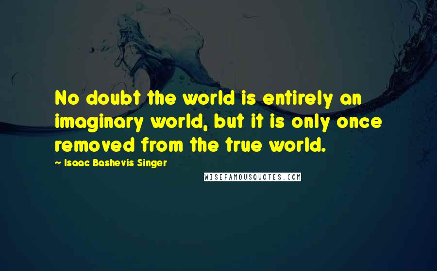 Isaac Bashevis Singer Quotes: No doubt the world is entirely an imaginary world, but it is only once removed from the true world.