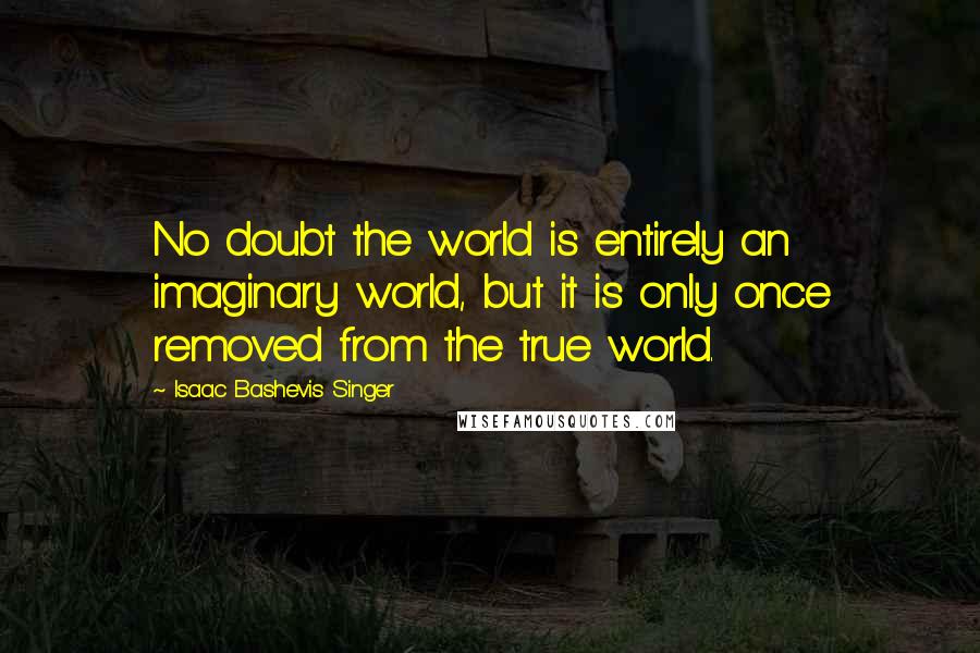 Isaac Bashevis Singer Quotes: No doubt the world is entirely an imaginary world, but it is only once removed from the true world.