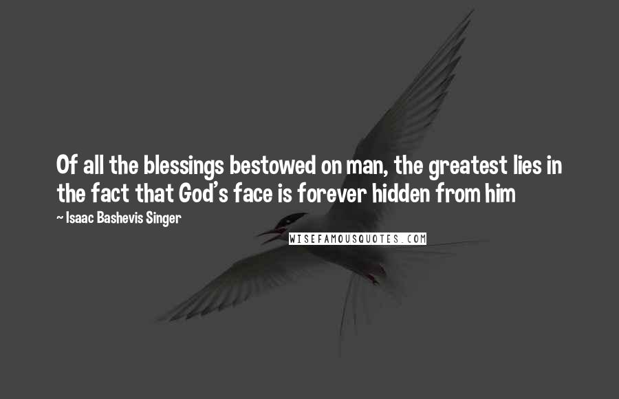 Isaac Bashevis Singer Quotes: Of all the blessings bestowed on man, the greatest lies in the fact that God's face is forever hidden from him