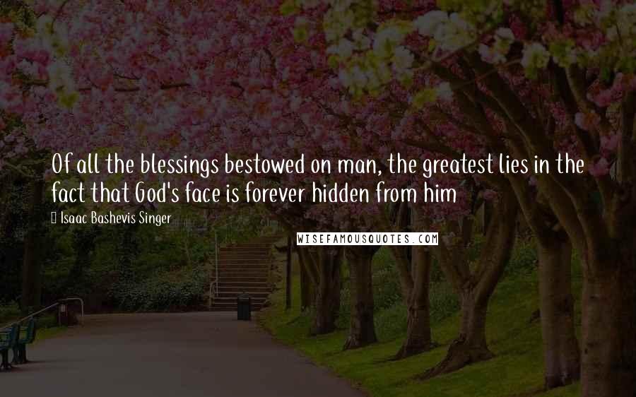 Isaac Bashevis Singer Quotes: Of all the blessings bestowed on man, the greatest lies in the fact that God's face is forever hidden from him