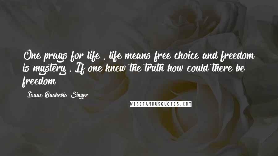 Isaac Bashevis Singer Quotes: One prays for life , life means free choice and freedom is mystery . If one knew the truth how could there be freedom