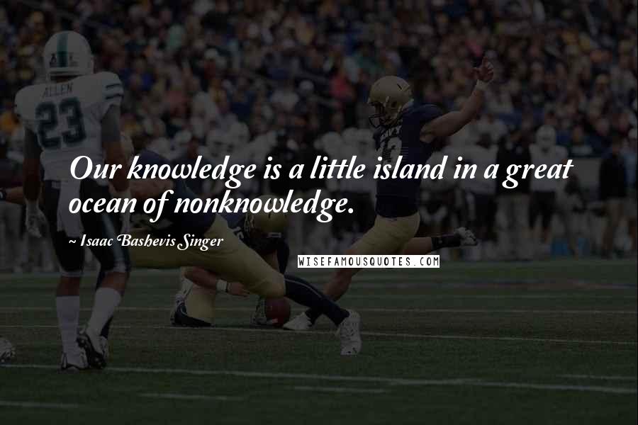 Isaac Bashevis Singer Quotes: Our knowledge is a little island in a great ocean of nonknowledge.