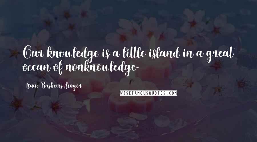 Isaac Bashevis Singer Quotes: Our knowledge is a little island in a great ocean of nonknowledge.