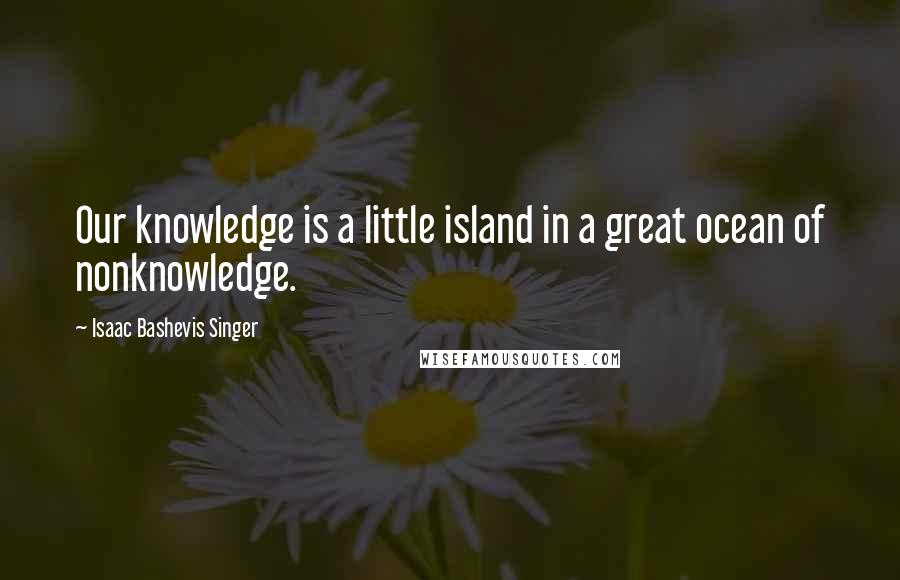 Isaac Bashevis Singer Quotes: Our knowledge is a little island in a great ocean of nonknowledge.