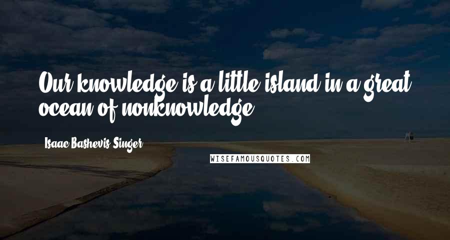 Isaac Bashevis Singer Quotes: Our knowledge is a little island in a great ocean of nonknowledge.