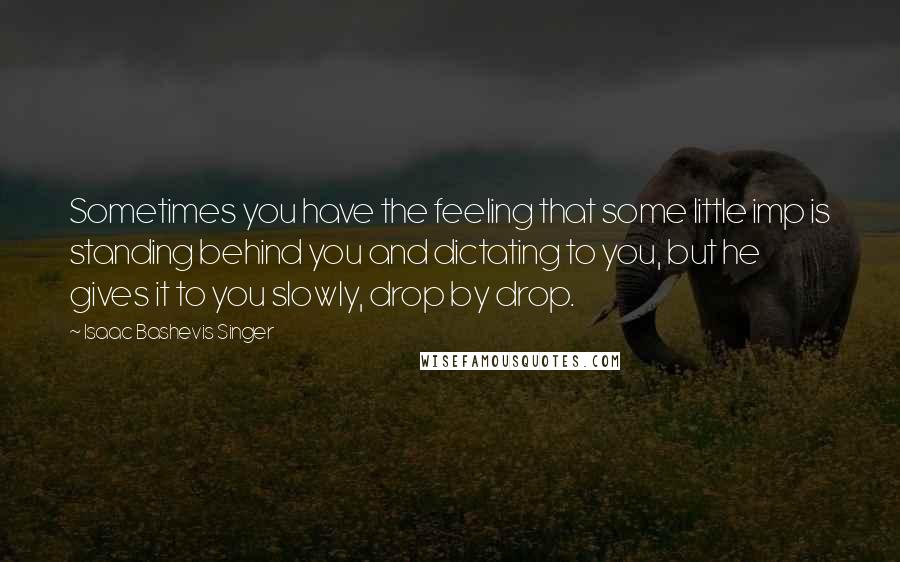 Isaac Bashevis Singer Quotes: Sometimes you have the feeling that some little imp is standing behind you and dictating to you, but he gives it to you slowly, drop by drop.