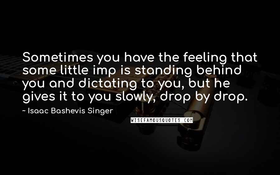 Isaac Bashevis Singer Quotes: Sometimes you have the feeling that some little imp is standing behind you and dictating to you, but he gives it to you slowly, drop by drop.