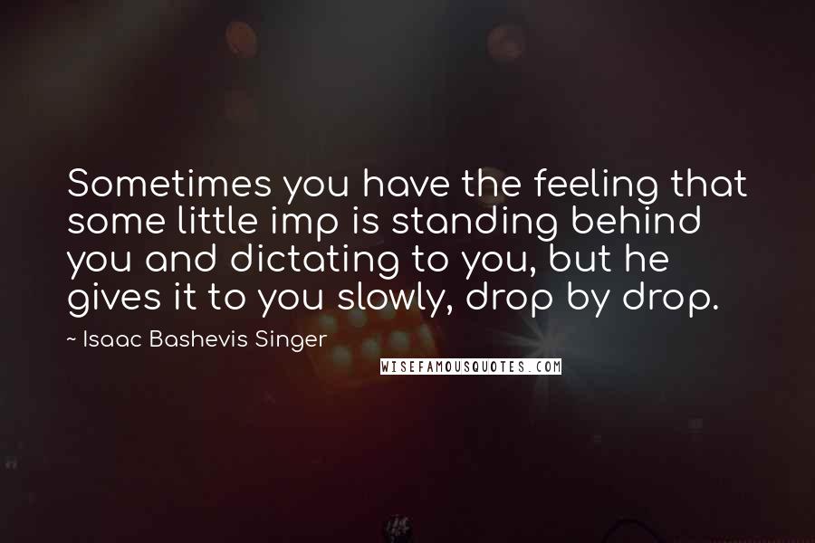 Isaac Bashevis Singer Quotes: Sometimes you have the feeling that some little imp is standing behind you and dictating to you, but he gives it to you slowly, drop by drop.