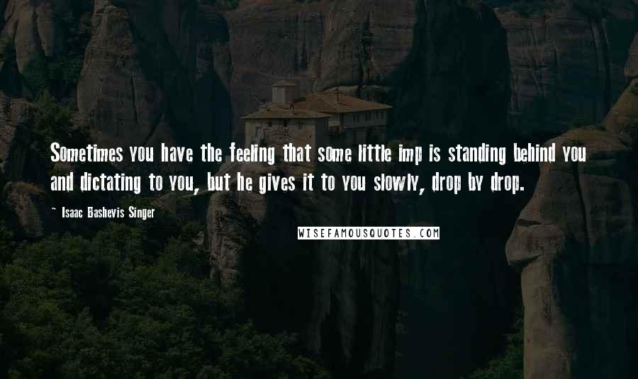 Isaac Bashevis Singer Quotes: Sometimes you have the feeling that some little imp is standing behind you and dictating to you, but he gives it to you slowly, drop by drop.