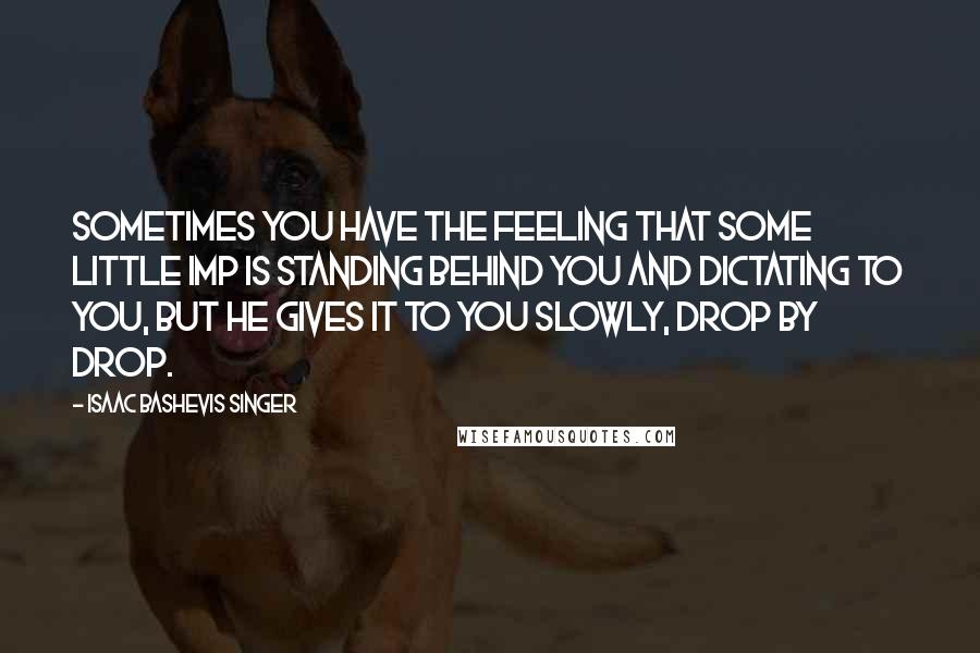 Isaac Bashevis Singer Quotes: Sometimes you have the feeling that some little imp is standing behind you and dictating to you, but he gives it to you slowly, drop by drop.