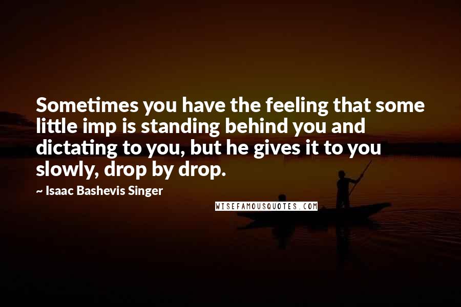 Isaac Bashevis Singer Quotes: Sometimes you have the feeling that some little imp is standing behind you and dictating to you, but he gives it to you slowly, drop by drop.