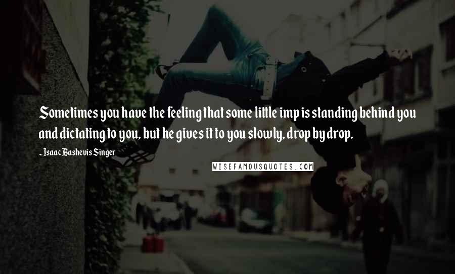 Isaac Bashevis Singer Quotes: Sometimes you have the feeling that some little imp is standing behind you and dictating to you, but he gives it to you slowly, drop by drop.