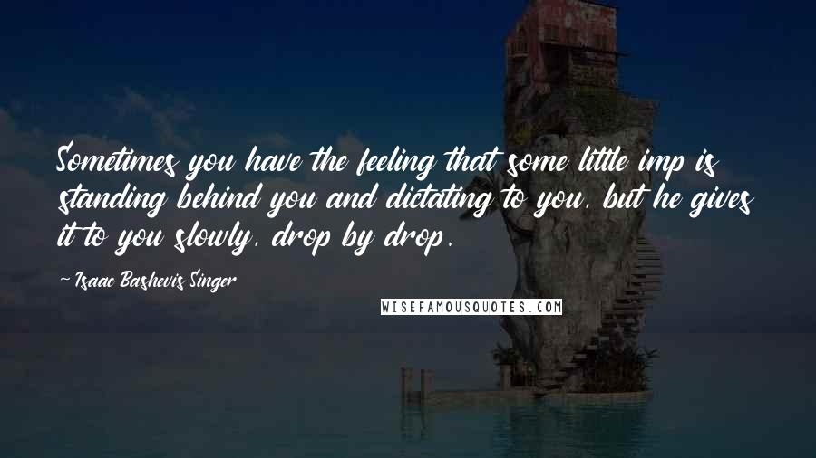 Isaac Bashevis Singer Quotes: Sometimes you have the feeling that some little imp is standing behind you and dictating to you, but he gives it to you slowly, drop by drop.