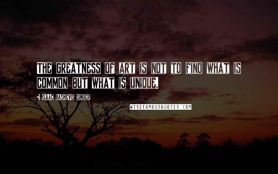 Isaac Bashevis Singer Quotes: The greatness of art is not to find what is common but what is unique.