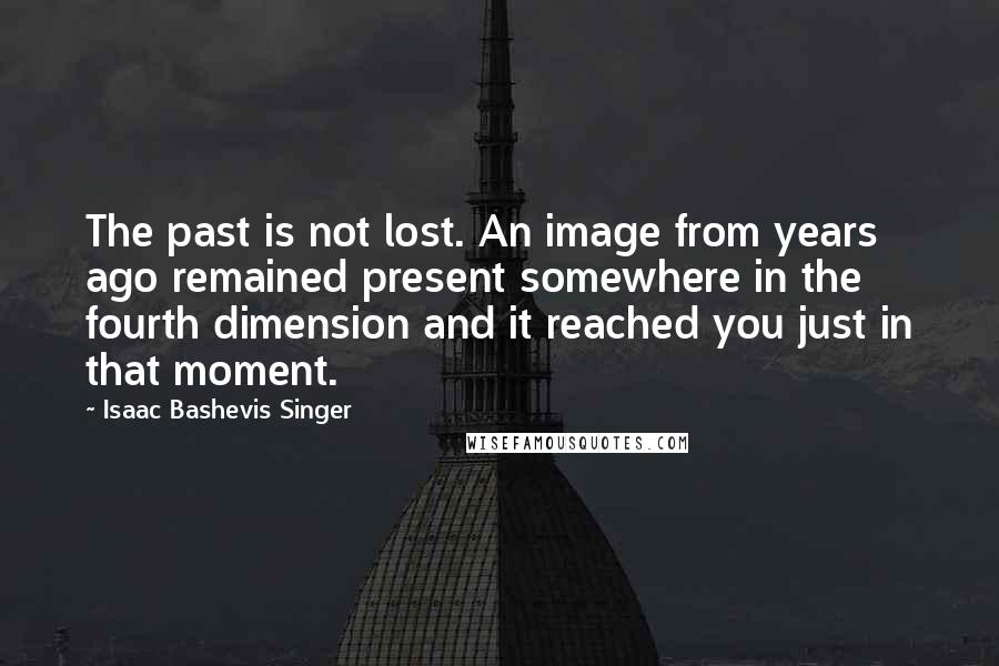 Isaac Bashevis Singer Quotes: The past is not lost. An image from years ago remained present somewhere in the fourth dimension and it reached you just in that moment.