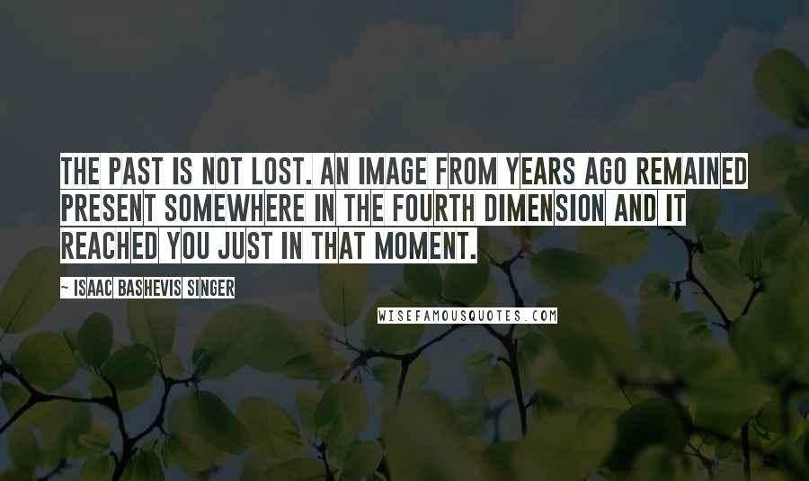 Isaac Bashevis Singer Quotes: The past is not lost. An image from years ago remained present somewhere in the fourth dimension and it reached you just in that moment.