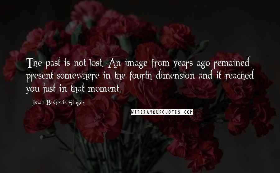 Isaac Bashevis Singer Quotes: The past is not lost. An image from years ago remained present somewhere in the fourth dimension and it reached you just in that moment.