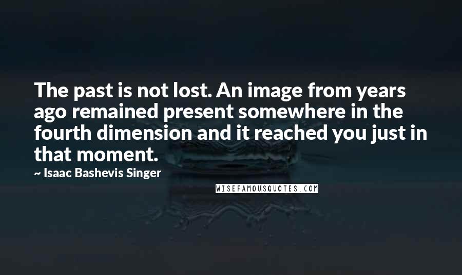 Isaac Bashevis Singer Quotes: The past is not lost. An image from years ago remained present somewhere in the fourth dimension and it reached you just in that moment.