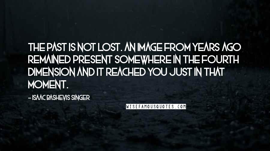 Isaac Bashevis Singer Quotes: The past is not lost. An image from years ago remained present somewhere in the fourth dimension and it reached you just in that moment.