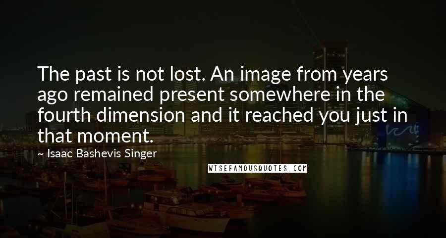 Isaac Bashevis Singer Quotes: The past is not lost. An image from years ago remained present somewhere in the fourth dimension and it reached you just in that moment.