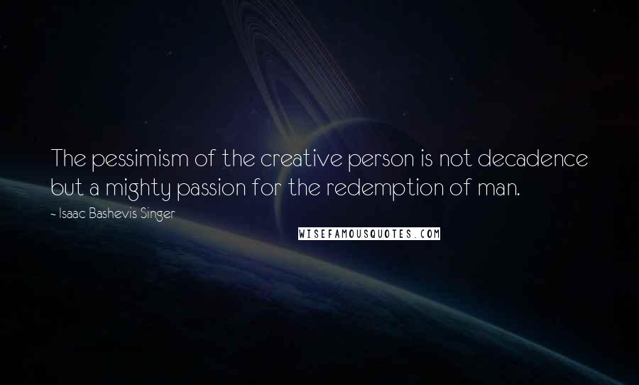 Isaac Bashevis Singer Quotes: The pessimism of the creative person is not decadence but a mighty passion for the redemption of man.