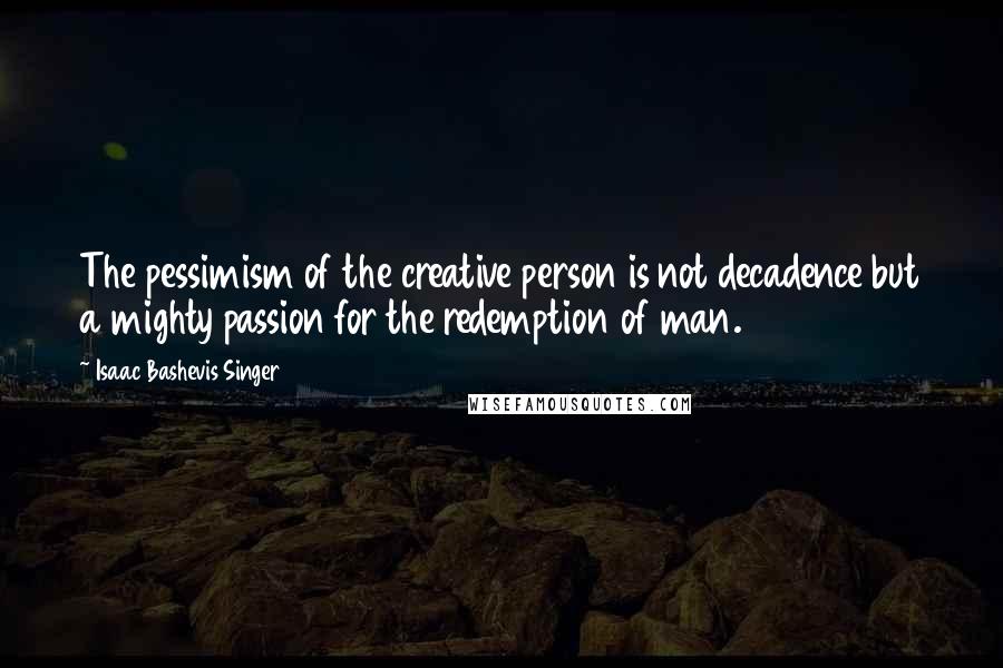 Isaac Bashevis Singer Quotes: The pessimism of the creative person is not decadence but a mighty passion for the redemption of man.