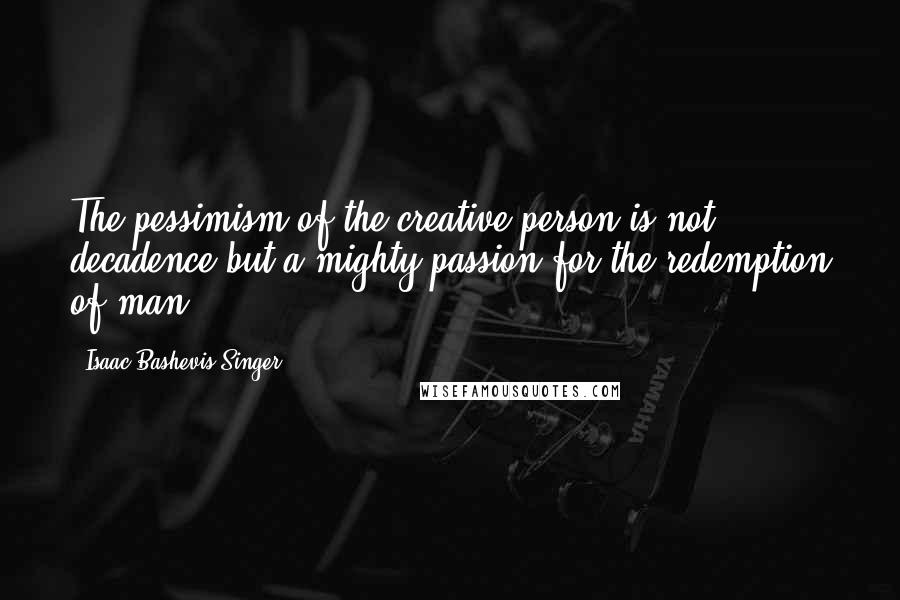 Isaac Bashevis Singer Quotes: The pessimism of the creative person is not decadence but a mighty passion for the redemption of man.