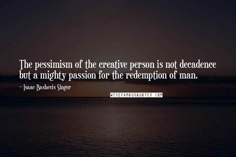 Isaac Bashevis Singer Quotes: The pessimism of the creative person is not decadence but a mighty passion for the redemption of man.