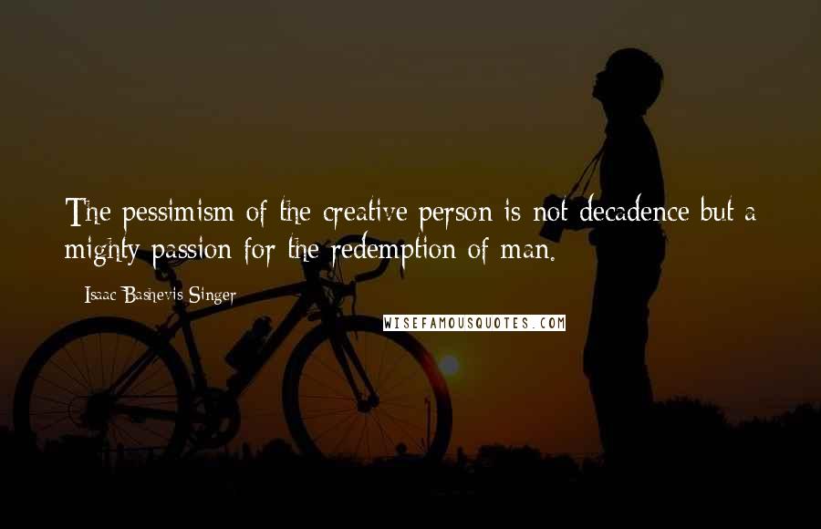 Isaac Bashevis Singer Quotes: The pessimism of the creative person is not decadence but a mighty passion for the redemption of man.