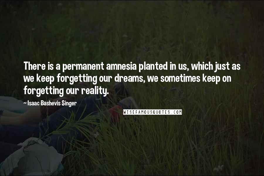 Isaac Bashevis Singer Quotes: There is a permanent amnesia planted in us, which just as we keep forgetting our dreams, we sometimes keep on forgetting our reality.